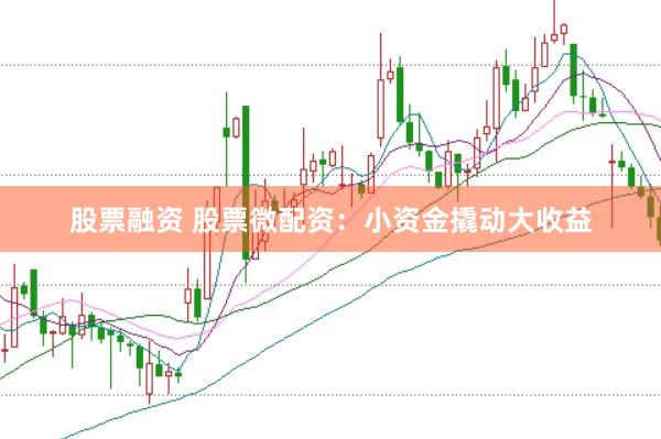 股票融资 股票微配资：小资金撬动大收益
