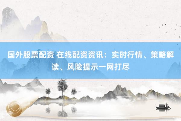 国外股票配资 在线配资资讯：实时行情、策略解读、风险提示一网打尽